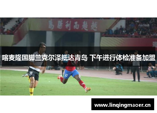 喀麦隆国脚兰克尔泽抵达青岛 下午进行体检准备加盟
